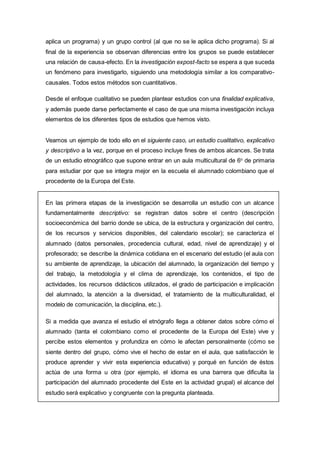 aplica un programa) y un grupo control (al que no se le aplica dicho programa). Si al
final de la experiencia se observan diferencias entre los grupos se puede establecer
una relación de causa-efecto. En la investigación expost-facto se espera a que suceda
un fenómeno para investigarlo, siguiendo una metodología similar a los comparativo-
causales. Todos estos métodos son cuantitativos.
Desde el enfoque cualitativo se pueden plantear estudios con una finalidad explicativa,
y además puede darse perfectamente el caso de que una misma investigación incluya
elementos de los diferentes tipos de estudios que hemos visto.
Veamos un ejemplo de todo ello en el siguiente caso, un estudio cualitativo, explicativo
y descriptivo a la vez, porque en el proceso incluye fines de ambos alcances. Se trata
de un estudio etnográfico que supone entrar en un aula multicultural de 6o
de primaria
para estudiar por que se integra mejor en la escuela el alumnado colombiano que el
procedente de la Europa del Este.
En las primera etapas de la investigación se desarrolla un estudio con un alcance
fundamentalmente descriptivo: se registran datos sobre el centro (descripción
socioeconómica del barrio donde se ubica, de la estructura y organización del centro,
de los recursos y servicios disponibles, del calendario escolar); se caracteriza el
alumnado (datos personales, procedencia cultural, edad, nivel de aprendizaje) y el
profesorado; se describe la dinámica cotidiana en el escenario del estudio (el aula con
su ambiente de aprendizaje, la ubicación del alumnado, la organización del tiempo y
del trabajo, la metodología y el clima de aprendizaje, los contenidos, el tipo de
actividades, los recursos didácticos utilizados, el grado de participación e implicación
del alumnado, la atención a la diversidad, el tratamiento de la multiculturalidad, el
modelo de comunicación, la disciplina, etc.).
Si a medida que avanza el estudio el etnógrafo llega a obtener datos sobre cómo el
alumnado (tanta el colombiano como el procedente de la Europa del Este) vive y
percibe estos elementos y profundiza en cómo le afectan personalmente (cómo se
siente dentro del grupo, cómo vive el hecho de estar en el aula, que satisfacción le
produce aprender y vivir esta experiencia educativa) y porqué en función de éstos
actúa de una forma u otra (por ejemplo, el idioma es una barrera que dificulta la
participación del alumnado procedente del Este en la actividad grupal) el alcance del
estudio será explicativo y congruente con la pregunta planteada.
 