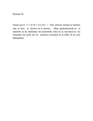 Rechazar Ho
Puesto que Si 2
X = 61.76 > 2
)05.0,4(Xt = 9.49, entonces rechazar la hipótesis
nula, es decir, el dominio de la atención, influye significativamente en el
desarrollo de las habilidades del pensamiento crítico en su nivel literal de los
educandos del quinto año de educación secundaria de la UGEL 02 de Lima
Metropolitana
 