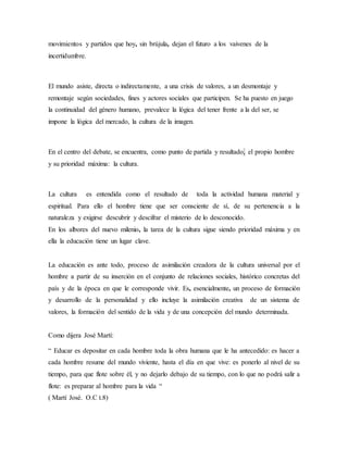 movimientos y partidos que hoy, sin brújula, dejan el futuro a los vaivenes de la
incertidumbre.
El mundo asiste, directa o indirectamente, a una crisis de valores, a un desmontaje y
remontaje según sociedades, fines y actores sociales que participen. Se ha puesto en juego
la continuidad del género humano, prevalece la lógica del tener frente a la del ser, se
impone la lógica del mercado, la cultura de la imagen.
En el centro del debate, se encuentra, como punto de partida y resultado, el propio hombre
y su prioridad máxima: la cultura.
La cultura es entendida como el resultado de toda la actividad humana material y
espiritual. Para ello el hombre tiene que ser consciente de sí, de su pertenencia a la
naturaleza y exigirse descubrir y descifrar el misterio de lo desconocido.
En los albores del nuevo milenio, la tarea de la cultura sigue siendo prioridad máxima y en
ella la educación tiene un lugar clave.
La educación es ante todo, proceso de asimilación creadora de la cultura universal por el
hombre a partir de su inserción en el conjunto de relaciones sociales, histórico concretas del
país y de la época en que le corresponde vivir. Es, esencialmente, un proceso de formación
y desarrollo de la personalidad y ello incluye la asimilación creativa de un sistema de
valores, la formación del sentido de la vida y de una concepción del mundo determinada.
Como dijera José Martí:
“ Educar es depositar en cada hombre toda la obra humana que le ha antecedido: es hacer a
cada hombre resume del mundo viviente, hasta el día en que vive: es ponerlo al nivel de su
tiempo, para que flote sobre él, y no dejarlo debajo de su tiempo, con lo que no podrá salir a
flote: es preparar al hombre para la vida “
( Martí José. O.C t.8)
 