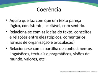 Coerência
• Aquilo que faz com que um texto pareça
lógico, consistente, aceitável, com sentido.
• Relaciona-se com as ideias do texto, conceitos
e relações entre eles (tópicos, comentários,
formas de organização e articulação)
• Relaciona-se com a partilha de conhecimentos
linguísticos, textuais e pragmáticos, visões de
mundo, valores, etc.
 