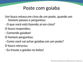 Poste com goiaba
Um louco estava em cima de um poste, quando um
homem passou e perguntou:
- O que você está fazendo aí em cima?
O louco respondeu:
- Comendo goiabas!
O homem perguntou:
- Como você vai achar goiabas em um poste?
O louco retrucou:
- Eu trouxe a goiaba no bolso!
 