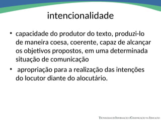 intencionalidade
• capacidade do produtor do texto, produzi-lo
de maneira coesa, coerente, capaz de alcançar
os objetivos propostos, em uma determinada
situação de comunicação
• apropriação para a realização das intenções
do locutor diante do alocutário.
 