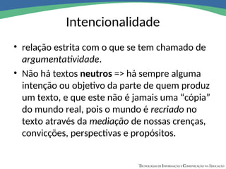 Intencionalidade
• relação estrita com o que se tem chamado de
argumentatividade.
• Não há textos neutros => há sempre alguma
intenção ou objetivo da parte de quem produz
um texto, e que este não é jamais uma “cópia”
do mundo real, pois o mundo é recriado no
texto através da mediação de nossas crenças,
convicções, perspectivas e propósitos.
 