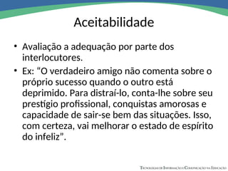 Aceitabilidade
• Avaliação a adequação por parte dos
interlocutores.
• Ex: “O verdadeiro amigo não comenta sobre o
próprio sucesso quando o outro está
deprimido. Para distraí-lo, conta-lhe sobre seu
prestígio profissional, conquistas amorosas e
capacidade de sair-se bem das situações. Isso,
com certeza, vai melhorar o estado de espírito
do infeliz”.
 