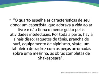 • “O quarto espelha as características de seu
dono: um esportista, que adorava a vida ao ar
livre e não tinha o menor gosto pelas
atividades intelectuais. Por toda a parte, havia
sinais disso: raquetes de tênis, prancha de
surf, equipamento de alpinismo, skate, um
tabuleiro de xadrez com as peças arrumadas
sobre uma mesinha, as obras completas de
Shakespeare”.
 