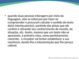• quando duas pessoas interagem por meio da
linguagem, elas se esforçam por fazer-se
compreender e procuram calcular o sentido do texto
do(s) interlocutor(es), partindo das pistas que ele
contém e ativando seu conhecimento de mundo, da
situação, etc. Assim, mesmo que um texto não se
apresente, à primeira vista, como perfeitamente
coerente, o receptor vai tentar estabelecer a sua
coerência, dando-lhe a interpretação que lhe pareça
cabível.
 