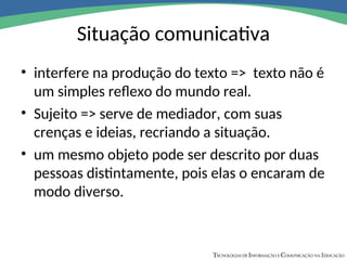 Situação comunicativa
• interfere na produção do texto => texto não é
um simples reflexo do mundo real.
• Sujeito => serve de mediador, com suas
crenças e ideias, recriando a situação.
• um mesmo objeto pode ser descrito por duas
pessoas distintamente, pois elas o encaram de
modo diverso.
 