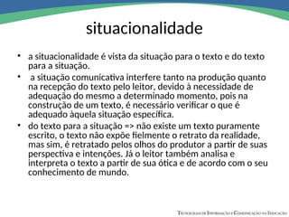 situacionalidade
• a situacionalidade é vista da situação para o texto e do texto
para a situação.
• a situação comunicativa interfere tanto na produção quanto
na recepção do texto pelo leitor, devido à necessidade de
adequação do mesmo a determinado momento, pois na
construção de um texto, é necessário verificar o que é
adequado àquela situação específica.
• do texto para a situação => não existe um texto puramente
escrito, o texto não expõe fielmente o retrato da realidade,
mas sim, é retratado pelos olhos do produtor a partir de suas
perspectiva e intenções. Já o leitor também analisa e
interpreta o texto a partir de sua ótica e de acordo com o seu
conhecimento de mundo.
 