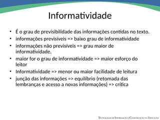 Informatividade
• É o grau de previsibilidade das informações contidas no texto.
• informações previsíveis => baixo grau de informatividade
• informações não previsíveis => grau maior de
informatividade.
• maior for o grau de informatividade => maior esforço do
leitor
• Informatividade => menor ou maior facilidade de leitura
• junção das informações => equilíbrio (retomada das
lembranças e acesso a novas informações) => crítica
 