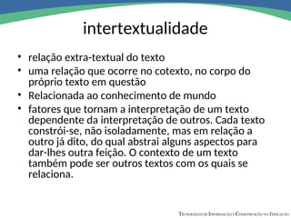 intertextualidade
• relação extra-textual do texto
• uma relação que ocorre no cotexto, no corpo do
próprio texto em questão
• Relacionada ao conhecimento de mundo
• fatores que tornam a interpretação de um texto
dependente da interpretação de outros. Cada texto
constrói-se, não isoladamente, mas em relação a
outro já dito, do qual abstrai alguns aspectos para
dar-lhes outra feição. O contexto de um texto
também pode ser outros textos com os quais se
relaciona.
 