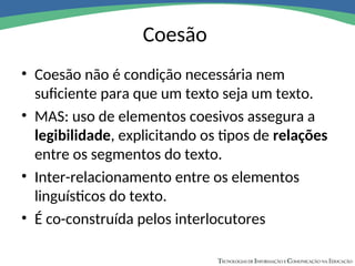 Coesão
• Coesão não é condição necessária nem
suficiente para que um texto seja um texto.
• MAS: uso de elementos coesivos assegura a
legibilidade, explicitando os tipos de relações
entre os segmentos do texto.
• Inter-relacionamento entre os elementos
linguísticos do texto.
• É co-construída pelos interlocutores
 