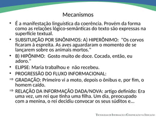 Mecanismos
• É a manifestação linguística da coerência. Provém da forma
como as relações lógico-semânticas do texto são expressas na
superfície textual.
• SUBSITUIÇÃO POR SINÔNIMOS: A) HIPERÔNIMO: "Os corvos
ficaram à espreita. As aves aguardaram o momento de se
lançarem sobre os animais mortos."
• B) HIPÔNIMO: Gosto muito de doce. Cocada, então, eu
adoro."
• ELIPSE: Maria trabalhou e não recebeu.
• PROGRESSÃO DO FLUXO INFORMACIONAL:
 GRADAÇÃO: Primeiro vi a moto, depois o ônibus e, por fim, o
homem caído.
 RELAÇÃO DA INFORMAÇÃO DADA/NOVA: artigo definido: Era
uma vez, um rei que tinha uma filha. Um dia, preocupado
com a menina, o rei decidiu convocar os seus súditos e...
 