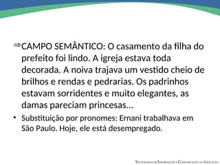 CAMPO SEMÂNTICO: O casamento da filha do
prefeito foi lindo. A igreja estava toda
decorada. A noiva trajava um vestido cheio de
brilhos e rendas e pedrarias. Os padrinhos
estavam sorridentes e muito elegantes, as
damas pareciam princesas...
• Substituição por pronomes: Ernani trabalhava em
São Paulo. Hoje, ele está desempregado.
 