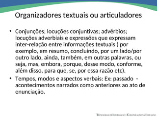 Organizadores textuais ou articuladores
• Conjunções; locuções conjuntivas; advérbios;
locuções adverbiais e expressões que expressam
inter-relação entre informações textuais ( por
exemplo, em resumo, concluindo, por um lado/por
outro lado, ainda, também, em outras palavras, ou
seja, mas, embora, porque, desse modo, conforme,
além disso, para que, se, por essa razão etc).
• Tempos, modos e aspectos verbais: Ex: passado -
acontecimentos narrados como anteriores ao ato de
enunciação.
 