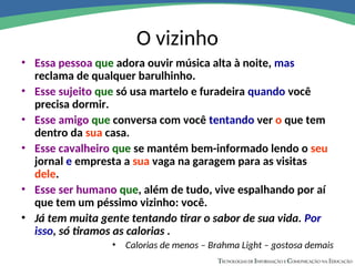 O vizinho
• Essa pessoa que adora ouvir música alta à noite, mas
reclama de qualquer barulhinho.
• Esse sujeito que só usa martelo e furadeira quando você
precisa dormir.
• Esse amigo que conversa com você tentando ver o que tem
dentro da sua casa.
• Esse cavalheiro que se mantém bem-informado lendo o seu
jornal e empresta a sua vaga na garagem para as visitas
dele.
• Esse ser humano que, além de tudo, vive espalhando por aí
que tem um péssimo vizinho: você.
• Já tem muita gente tentando tirar o sabor de sua vida. Por
isso, só tiramos as calorias .
• Calorias de menos – Brahma Light – gostosa demais
 