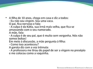 • A filha de 10 anos, chega em casa e diz a todos:
- Eu não sou virgem. Sou uma vaca.
O pai, fica nervoso e fala:
- A culpa é da Kátia, sua irmã mais velha, que fica se
amassando com o seu namorado.
A mãe, fala:
- A culpa é de seu pai, que é muito sem vergonha. Nós não
somos bobas!
Em meio à discussão, a mãe pergunta à filha:
- Como isso aconteceu?
A garota diz com a voz trêmula:
- A professora me tirou do papel de ser a virgem no presépio
e me colocou como a vaquinha.
 