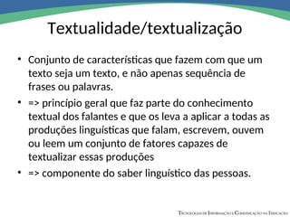 Textualidade/textualização
• Conjunto de características que fazem com que um
texto seja um texto, e não apenas sequência de
frases ou palavras.
• => princípio geral que faz parte do conhecimento
textual dos falantes e que os leva a aplicar a todas as
produções linguísticas que falam, escrevem, ouvem
ou leem um conjunto de fatores capazes de
textualizar essas produções
• => componente do saber linguístico das pessoas.
 