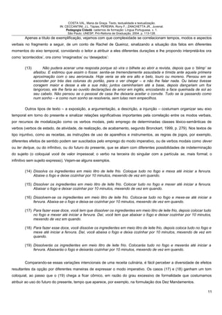COSTA VAL, Maria da Graça. Texto, textualidade e textualização.
IN: CECCANTINI, J.L. Tápias; PEREIRA, Rony F.; ZANCHETTA JR., Juvenal.
Pedagogia Cidadã: cadernos de formação: Língua Portuguesa. v. 1.
São Paulo: UNESP, Pró-Reitoria de Graduação, 2004. p. 113-128.
Apenas a título de exemplificação, vejamos com que complexidade se correlacionam tempos, modos e aspectos
verbais no fragmento a seguir, de um conto de Rachel de Queiroz, sinalizando a situação dos fatos em diferentes
momentos do eixo temporal, convidando o leitor a atribuir a eles diferentes durações e lhe propondo interpretá-los ora
como ‘acontecidos’, ora como ‘imaginados’ ou ‘desejados’:
(13) Não pudera acenar uma resposta porque só vira o bilhete ao abrir a revista, depois que o ‘blimp’ se
afastou. E estimou que assim o fosse: sentia-se tremendamente assustada e tímida ante aquela primeira
aproximação com o seu aeronauta. Hoje veria se ele era alto e belo, louro ou moreno. Pensou em se
esconder por trás das colunas do portão, para o ver chegar – e não lhe falar nada. Ou talvez tivesse
coragem maior e desse a ele a sua mão; juntos caminhariam até a base, depois dançariam um fox
langoroso, ele lhe faria ao ouvido declarações de amor em inglês, encostando a face queimada de sol ao
seu cabelo. Não pensou se o pessoal de casa lhe deixaria aceitar o convite. Tudo se ia passando como
num sonho – e como num sonho se resolveria, sem lutas nem empecilhos.
Outros tipos de texto – a exposição, a argumentação, a descrição, a injunção – costumam organizar seu eixo
temporal em torno do presente e sinalizar relações significativas importantes pela correlação entre os modos verbais,
por recursos de modalização como os verbos modais, pelo emprego de determinadas classes léxico-semânticas de
verbos (verbos de estado, de atividade, de realização, de acabamento, segundo Bronckart, 1999, p. 279). Nos textos de
tipo injuntivo, como as receitas, as instruções de uso de aparelhos e instrumentos, as regras de jogos, por exemplo,
diferentes efeitos de sentido podem ser suscitados pelo emprego do modo imperativo, ou de verbos modais como dever
ou ter de/que, ou do infinitivo, ou do futuro do presente, que se aliam com diferentes possibilidades de indeterminação
do sujeito (o coloquial você de valor impessoal; o verbo na terceira do singular com a partícula se, mais formal; o
infinitivo sem sujeito expresso). Vejam-se alguns exemplos.
(14) Dissolva os ingredientes em meio litro de leite frio. Coloque tudo no fogo e mexa até iniciar a fervura.
Abaixe o fogo e deixe cozinhar por 10 minutos, mexendo de vez em quando.
(15) Dissolver os ingredientes em meio litro de leite frio. Colocar tudo no fogo e mexer até iniciar a fervura.
Abaixar o fogo e deixar cozinhar por 10 minutos, mexendo de vez em quando.
(16) Dissolvem-se os ingredientes em meio litro de leite frio. Coloca-se tudo no fogo e mexe-se até iniciar a
fervura. Abaixa-se o fogo e deixa-se cozinhar por 10 minutos, mexendo de vez em quando.
(17) Para fazer esse doce, você tem que dissolver os ingredientes em meio litro de leite frio, depois colocar tudo
no fogo e mexer até iniciar a fervura. Daí, você tem que abaixar o fogo e deixar cozinhar por 10 minutos,
mexendo de vez em quando.
(18) Para fazer esse doce, você dissolve os ingredientes em meio litro de leite frio, depois coloca tudo no fogo e
mexe até iniciar a fervura. Daí, você abaixa o fogo e deixa cozinhar por 10 minutos, mexendo de vez em
quando.
(19) Dissolverás os ingredientes em meio litro de leite frio. Colocarás tudo no fogo e mexerás até iniciar a
fervura. Abaixarás o fogo e deixarás cozinhar por 10 minutos, mexendo de vez em quando.
Comparando-se essas variações intencionais de uma receita culinária, é fácil perceber a diversidade de efeitos
resultantes da opção por diferentes maneiras de expressar o modo imperativo. Os casos (17) e (18) ganham um tom
coloquial, ao passo que o (19) chega a ficar cômico, em razão do grau excessivo de formalidade que costumamos
atribuir ao uso do futuro do presente, tempo que aparece, por exemplo, na formulação dos Dez Mandamentos.
11
 