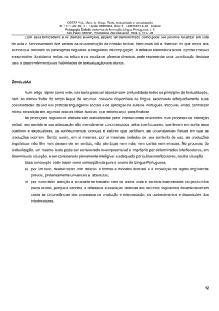 COSTA VAL, Maria da Graça. Texto, textualidade e textualização.
IN: CECCANTINI, J.L. Tápias; PEREIRA, Rony F.; ZANCHETTA JR., Juvenal.
Pedagogia Cidadã: cadernos de formação: Língua Portuguesa. v. 1.
São Paulo: UNESP, Pró-Reitoria de Graduação, 2004. p. 113-128.
Com essa brincadeira e os demais exemplos, espero ter demonstrado como pode ser positivo focalizar em sala
de aula o funcionamento dos verbos na co-construção da coesão textual, bem mais útil e divertido do que impor aos
alunos que decorem os paradigmas regulares e irregulares de conjugação. A reflexão sistemática sobre o poder coesivo
e expressivo do sistema verbal, na leitura e na escrita de gêneros diversos, pode representar uma contribuição decisiva
para o desenvolvimento das habilidades de textualização dos alunos.
CONCLUSÃO
Num artigo rápido como este, não seria possível abordar com profundidade todos os princípios de textualização,
nem ao menos tratar do amplo leque de recursos coesivos disponíveis na língua, explorando adequadamente suas
possibilidades de uso nas práticas linguageiras sociais e de aplicação na aula de Português. Procurei, então, centralizar
minha exposição em algumas poucas idéias básicas, que retomo aqui, para finalizar.
As produções lingüísticas efetivas são textualizadas pelos interlocutores envolvidos num processo de interação
verbal; seu sentido e sua adequação são mentalmente co-construídos pelos interlocutores, que levam em conta seus
objetivos e expectativas, os conhecimentos, crenças e valores que partilham, as circunstâncias físicas em que as
produções ocorrem. Sendo assim, em si mesmas, por si mesmas, isoladas de seu contexto de uso, as produções
lingüísticas não têm nem deixam de ter sentido, não são boas nem más, nem certas nem erradas. No processo de
textualização, um mesmo texto pode ser considerado incompreensível e impróprio por determinados interlocutores, em
determinada situação, e ser considerado plenamente inteligível e adequado por outros interlocutores, noutra situação.
Essa concepção pode trazer como conseqüência para o ensino de Língua Portuguesa,
a) por um lado, flexibilização com relação a fôrmas e modelos textuais e à imposição de regras lingüísticas
prévias, pretensamente universais e absolutas;
b) por outro lado, atenção e acuidade no trabalho com os textos orais e escritos interpretados ou produzidos
pelos alunos, porque a escolha, a reflexão e a avaliação relativas aos recursos lingüísticos deverão levar em
conta as circunstâncias dos processos de produção e interpretação, os conhecimentos e disposições dos
interlocutores.
12
 