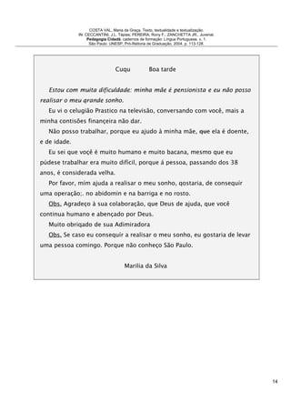 COSTA VAL, Maria da Graça. Texto, textualidade e textualização.
IN: CECCANTINI, J.L. Tápias; PEREIRA, Rony F.; ZANCHETTA JR., Juvenal.
Pedagogia Cidadã: cadernos de formação: Língua Portuguesa. v. 1.
São Paulo: UNESP, Pró-Reitoria de Graduação, 2004. p. 113-128.
Cuqu Boa tarde
Estou com muita dificuldade: minha mãe é pensionista e eu não posso
realisar o meu qrande sonho.
Eu vi o celugião Prastico na televisão, conversando com você, mais a
minha contisões finançeira não dar.
Não posso trabalhar, porque eu ajudo à minha mãe, que ela é doente,
e de idade.
Eu sei que voçê é muito humano e muito bacana, mesmo que eu
púdese trabalhar era muito difícil, porque á pessoa, passando dos 38
anos, é considerada velha.
Por favor, mím ajuda a realisar o meu sonho, qostaria, de consequír
uma operação;. no abidomin e na barriga e no rosto.
Obs. Agradeço à sua colaboração, que Deus de ajuda, que você
continua humano e abençado por Deus.
Muito obriqado de sua Adimiradora
Obs. Se caso eu consequír a realisar o meu sonho, eu gostaria de levar
uma pessoa comingo. Porque não conheço São Paulo.
Marilia da Silva
14
 