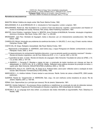 COSTA VAL, Maria da Graça. Texto, textualidade e textualização.
IN: CECCANTINI, J.L. Tápias; PEREIRA, Rony F.; ZANCHETTA JR., Juvenal.
Pedagogia Cidadã: cadernos de formação: Língua Portuguesa. v. 1.
São Paulo: UNESP, Pró-Reitoria de Graduação, 2004. p. 113-128.
REFERÊNCIAS BIBLIOGRÁFICAS
BAKHTIN, Mikhail. Estética da criação verbal. São Paulo: Martins Fontes, 1992.
BEAUGRANDE, R.-A. de & DRESSLER, W. U. Introduction to Text Linguistics. London, Longman, 1981.
BEAUGRANDE, Robert de. New foundations for a science of text and discourse: cognition, communication and freedom of
access to knowledge and society. Norwood, New Jersey: Ablex Publishing Corporation, 1997.
BENTES, Anna Christina. Lingüística Textual. In. BENTES, Anna Christina & MUSSALIN, Fernanda. Introdução à lingüística:
domínios e fronteiras. São Paulo: Cortez, 2001. Cap. 7, p. 245-282.
BRONCKART, Jean Paul. Atividade de linguagem, textos e discursos: por um interacionismo sociodiscursivo. São Paulo:
EDUC, 1999.
CHAROLLES, Michel. Introdução aos problemas da coerência dos textos. In: GALVES, C. et al. (org.) O texto: escrita e leitura.
Campinas: Pontes, 1988.
COSTA VAL, M. Graça. Redação e textualidade. São Paulo: Martins Fontes, 1991.
___. Repensando a textualidade. In: AZEREDO, José Carlos (org.). Língua Portuguesa em Debate: conhecimento e ensino.
Petrópolis: Vozes, 2000. p. 34-51.
___. O desenvolvimento do conhecimento lingüístico-discursivo: o que se aprende quando se aprende a escrever? Veredas –
Revista de Estudos Lingüísticos. Juiz de Fora: Editora da UFJF, v. 5, n. 1, jan./jul. 2001. p. 83-104.
___. A gramática do texto, no texto. Revista de Estudos da Linguagem. Belo Horizonte: Faculdade de Letras da UFMG, v.10,
n.2, jul./dez. 2002. p. 107-134.
___ e BARROS, L. Fernanda P. Receitas e regras de jogo: a construção de textos injuntivos por crianças em fase de
alfabetização. In: COSTA VAL, M. G. e ROCHA, Gladys. Reflexões sobre práticas escolares de produção de textos: o
sujeito autor. Belo Horizonte: CEALE/FAE/UFMG e Autêntica, 2003. p. 135-165.
EVANGELISTA, Aracy A. M., COSTA VAL, M. Graça et al. Professor-leitor, aluno-autor: reflexões sobre a avaliação do texto
escolar. Belo Horizonte: Formato/CEALE (FAE-UFMG), 1998.
MARCUSCHI, L. A. Anáfora Indireta: O barco textual e suas âncoras. Recife: Centro de Letras e Artes/UFPE, 2000 (versão
preliminar).
QUEIROZ, Rachel de. Tangerine-Girl. In: MORICONI, Ítalo. (org.). Os cem melhores contos brasileiros do século. Rio de
Janeiro: Objetiva, 2001. p. 159-164.
RÓNAI, Cora. Sapomorfose (ou o príncipe que coaxava). Rio de Janeiro: Salamandra, 1981.
SANTOS, Andréa Cattermol I. Os processos fóricos (anafóricos e metafóricos) na construção da rede de referentes textuais.
Belo Horizonte: Programa de Pós-Graduação em Estudos Lingüísticos, 2003 (dissertação de mestrado).
SCHEUWLY, B. Le Language écrit chez enfant. La producion des textes informatifis et argumentatifis. Paris: Delachaux &
Niestlé, 1988.
15
 