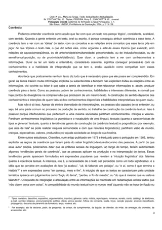 COSTA VAL, Maria da Graça. Texto, textualidade e textualização.
IN: CECCANTINI, J.L. Tápias; PEREIRA, Rony F.; ZANCHETTA JR., Juvenal.
Pedagogia Cidadã: cadernos de formação: Língua Portuguesa. v. 1.
São Paulo: UNESP, Pró-Reitoria de Graduação, 2004. p. 113-128.
Coerência
Podemos entender coerência como aquilo que faz com que um texto nos pareça ‘lógico’, consistente, aceitável,
com sentido. Quando a gente entende um texto, oral ou escrito, é porque conseguiu atribuir coerência a esse texto. A
coerência tem a ver com as ‘idéias’ do texto, com os conceitos e as relações entre conceitos que esse texto põe em
jogo: de que tópicos o texto fala, o que diz sobre eles, como organiza e articula esses tópicos (por exemplo, com
relações de causa/conseqüência, ou de anterioridade/simultaneidade/ posterioridade, ou de inclusão/exclusão, ou de
semelhança/oposição, ou de proximidade/distância). Quer dizer: a coerência tem a ver com conhecimentos e
informações. Ouvir ou ler um texto e entendê-lo, considerá-lo coerente, significa conseguir processá-lo com os
conhecimentos e a habilidade de interpretação que se tem e, então, avaliá-lo como compatível com esses
conhecimentos.
Acontece que praticamente nenhum texto diz tudo que é necessário para que ele possa ser compreendido. Em
geral, os textos trazem muita informação implícita ou subentendida e também não explicitam todas as relações entre as
informações. Ao ouvinte ou leitor é que cabe a tarefa de identificar e inter-relacionar informações e, assim, produzir
coerência para o texto. Como as pessoas podem ter conhecimentos, habilidades e interesses diferentes, é normal que
haja pontos de divergência na compreensão que produzem de um mesmo texto. A construção do sentido depende dos
conhecimentos e intenções de quem falou e dos conhecimentos disponíveis e habilidades interpretativas de quem ouviu.
Mas não é só isso. Apesar da efetiva diversidade de interpretações, as pessoas são capazes de se entender, ou
seja, há uma parte comum no processo de produção de sentido, no trabalho de construção da coerência textual. Isso é
possível porque interlocutores que pertencem a uma mesma sociedade partilham conhecimentos, crenças e valores.
Partilham conhecimentos lingüísticos (a gramática e o vocabulário de uma língua), textuais (quanto a características de
tipos e gêneros3
textuais, quanto a tendências gerais de construção da coerência textual) e pragmáticos (por exemplo,
que atos de fala4
se pode realizar naquela comunidade e com que recursos lingüísticos); partilham visão de mundo,
crenças, expectativas, valores, produzidos por aquela sociedade ao longo de sua história.
Entre outros estudiosos, Charolles, num artigo publicado em 1978 e traduzido para o português em 1988, tentou
explicitar as regras de coerência que fariam parte do saber lingüístico-textual-discursivo das pessoas. A partir do que
esse autor propôs, poderíamos dizer que as práticas sociais de linguagem, ao longo do tempo, teriam sedimentado
algumas ‘tendências gerais de coerência’, que as pessoas aplicam na produção e na interpretação de textos. Essas
tendências gerais aparecem formuladas em expressões populares que revelam a ‘intuição lingüística’ dos falantes
quanto à coerência textual. A inteireza, isto é, a necessidade de o texto ser percebido como um todo significativo, é a
idéia que se percebe em avaliações do tipo “já acabou”, “ué, tá faltando um pedaço”, ou “e aí, como é que termina a
história?” e em expressões como “ter começo, meio e fim”. A intuição de que os textos se caracterizam pela unidade
temática aparece em julgamentos como “fugiu do tema”, “perdeu o fio da meada”, ou “do que é mesmo que eu estava
falando?”. O requisito de integração e articulação entre as informações se manifesta em reclamações contra textos que
“não dizem coisa com coisa”. A compatibilidade do mundo textual com o mundo ‘real’ (quando não se trata de ficção ou
3
Tipos: narrativo, descritivo, expositivo, argumentativo, injuntivo; gêneros: carta, notícia, reportagem, romance, soneto, conto, catálogo de telefones,
e-mail, sermão religioso, pronunciamento político, diário, prova escolar, fofoca de comadre, piada, trova, canção popular, anúncio classificado,
propaganda, discurso de paraninfo de formatura, terço, novena, etc.
4
Por exemplo: ato de declarar, pedir, de perguntar, de avisar, de cumprimentar, de bajular, de ofender, de irritar, de ameaçar, de prometer, de
amedrontar, etc.
3
 