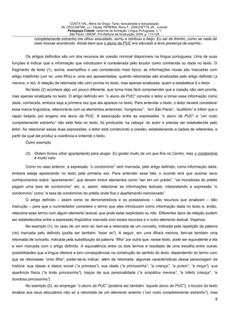 COSTA VAL, Maria da Graça. Texto, textualidade e textualização.
IN: CECCANTINI, J.L. Tápias; PEREIRA, Rony F.; ZANCHETTA JR., Juvenal.
Pedagogia Cidadã: cadernos de formação: Língua Portuguesa. v. 1.
São Paulo: UNESP, Pró-Reitoria de Graduação, 2004. p. 113-128.
completamente estranho me olhou assustado, sorriu e retribuiu o beijo. Eu saí de fininho, como se nada de
mais tivesse acontecido. Ainda bem que o aluno da PUC era educado e teve presença de espírito...
Os artigos definidos são um dos recursos de coesão nominal disponíveis na língua portuguesa. Uma de suas
funções é indicar que a informação que introduzem é considerada pelo locutor como conhecida ou dada no texto. O
fragmento de texto (1), acima, exemplifica o uso considerado mais típico: as informações novas são marcadas com
artigo indefinido (um rei, uma filha) e, uma vez apresentadas, quando retomadas são sinalizadas pelo artigo definido (a
menina, o rei). A relação de retomada não vem pronta no texto, mas apenas sinalizada; quem a estabelece é o leitor.
No texto (2) acontece algo um pouco diferente, que torna mais fácil compreender que a coesão não vem pronta,
mas apenas sinalizada no texto. O artigo definido em “o aluno da PUC” convida o leitor a tomar essa informação como
dada, conhecida, embora seja a primeira vez que ela aparece no texto. Para entender o texto, o leitor deverá considerar
essa marca lingüística, relacioná-la com os elementos anteriores “congresso”, “em São Paulo”, “auditório” e inferir que o
rapaz beijado por engano era aluno da PUC. A associação entre as expressões “o aluno da PUC” e “um rosto
completamente estranho” não está feita no texto, foi produzida ‘na cabeça’ do autor e precisa ser estabelecida pelo
leitor. Ao relacionar essas duas expressões, o leitor está construindo a coesão, estabelecendo a cadeia de referentes, a
partir da qual ele produz a coerência e entende o texto.
Outro exemplo:
(3) Ontem fomos olhar apartamento para alugar. Eu gostei muito de um que fica no Centro, mas o condomínio
é muito caro.
Como no caso anterior, a expressão “o condomínio” vem marcada, pelo artigo definido, como informação dada,
embora esteja aparecendo no texto pela primeira vez. Para entender essa fala, o ouvinte terá que acionar seus
conhecimentos sobre “apartamento”, que devem incluir elementos como “ser em um prédio”, “os moradores do prédio
pagam uma taxa de condomínio” etc. e, assim, relacionar as informações textuais, interpretando a expressão “o
condomínio” como “a taxa de condomínio do prédio onde fica o apartamento mencionado”.
O artigo definido – assim como os demonstrativos e os possessivos – são recursos que sinalizam – dão
instrução – para que o ouvinte/leitor considere o termo que eles introduzem como informação dada no texto e, então,
relacione esse termo com algum elemento textual, que pode estar explicitado ou não. Diferentes tipos de relação podem
ser estabelecidos entre a expressão lingüística marcada com esses recursos e o outro elemento textual. Vejamos:
No exemplo (1), no caso de um rei/o rei, tem-se a retomada de um conceito, indicada pela repetição da palavra
(rei) marcada pelo definido (podia ser também “esse rei”). A seguir, em uma filha/a menina, tem-se também uma
retomada de conceito, indicada pela substituição da palavra “filha” por outra que, nesse texto, pode ser equivalente a ela
e vem marcada com o artigo definido. A equivalência entre os dois termos é resultado de uma escolha entre outras
possibilidades que a língua oferece e tem conseqüências na construção do sentido do texto: dependendo do termo com
que se retomasse “uma filha”, poder-se-ia indicar, além da retomada, algumas características dessa personagem da
história: sua classe e status social (“a princesa”), sua idade (“a princesinha”, “a criança”, “a jovem”, “a moça”), sua
aparência física (“a linda princesinha”), traços de sua personalidade (“a simpática menina”, “a infeliz criança”, “a
bondosa princesinha”).
No exemplo (2), ao empregar “o aluno da PUC” (poderia ser também “aquele aluno da PUC”), o locutor do texto
sinaliza aos seus alocutários não só a retomada de um elemento anterior (“um rosto completamente estranho”), mas
6
 