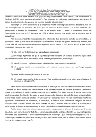COSTA VAL, Maria da Graça. Texto, textualidade e textualização.
IN: CECCANTINI, J.L. Tápias; PEREIRA, Rony F.; ZANCHETTA JR., Juvenal.
Pedagogia Cidadã: cadernos de formação: Língua Portuguesa. v. 1.
São Paulo: UNESP, Pró-Reitoria de Graduação, 2004. p. 113-128.
também a classificação desse elemento num grupo ou categoria (a categoria “aluno da PUC”, que é diferente da de
“professor da PUC”, ou de “estudante universitário”). Essa expressão tem implicações específicas para a construção do
sentido do texto, diferentes das que teria, por exemplo, o uso de “o/aquele rapaz” .
No exemplo (3), entre “apartamento” e “o condomínio” não há uma relação de retomada de conceito, mas sim
uma associação entre um conceito e outro, que é possível em função do conhecimento sócio-cultural partilhado pelos
interlocutores a respeito de “apartamento”, como já se apontou acima. O termo “o condomínio” ancora em
“apartamento”, como diria o Prof. Marcuschi, da UFPE, e não há entre os dois relação nem de retomada nem de
equivalência.
Pode-se ainda, marcando uma expressão como informação dada (com artigo definido, ou demonstrativo, ou
possessivo), indicar que ela deve ser conectada a outro elemento do texto, não porque retoma esse elemento, mas
porque pode ter com ele uma relação metonímica (relação entre a parte e o todo, entre o autor e a obra, entre o
conteúdo e o continente, etc.), com em
(4) Não pude sair de bicicleta porque o pneu traseiro estava vazio.
Ou uma relação hiponímica, em que a segunda expressão representa um elemento do conjunto representado
pelo termo anterior, como em (5), ou o inverso, isto é, uma relação hiperonímica, como em (6):
(5) Meu filho adorava ir de bicicleta para o colégio e tinha o maior orgulho do seu veículo.
(6) Na pressa de recolher seus instrumentos para ir embora, o marceneiro acabou esquecendo aqui o martelo
e a trena.
É possível também uma relação metafórica, como em
(7) Eu detesto minha vizinha do terceiro andar. Você acredita que aquela bruxa ontem teve o desplante de
dizer que eu estou gorda?!...
Esses exemplos dão uma idéia das possibilidades de exploração da noção de coesão nominal em sala de aula.
O emprego do artigo definido, dos demonstrativos e dos possessivos pode ser bastante econômico e expressivo,
quando conjugado com o trabalho relativo à escolha do vocabulário. Com esses recursos é que os interlocutores
constroem a cadeia de referentes dos textos (a cadeia dos elementos de que se fala no texto), que é fundamental para
tecer o ‘fio da meada’, a unidade temática: o locutor sugere e o alocutário percebe relações metonímicas, metafóricas,
hiponímicas, hiperonímicas, de substituição, de associação, de inclusão numa determinada categoria. Na aula de
Português, levar o aluno a atentar para essas relações, na leitura, contribui para a construção e a ampliação da
compreensão; na escrita, favorece a produção de textos mais elegantes, mais expressivos, mais interessantes.
Partilhando com os artigos definidos, os demonstrativos e os possessivos a função de sinalizar que devem ser
conectados a um elemento anterior do texto, os pronomes pessoais (retos e oblíquos) também são recursos lingüísticos
importantes para a construção da cadeia de referentes textuais. A diferença é que, com os pronomes pessoais, não se
podem sugerir relações de classificação ou categorização, nem de metonímia, nem de metáfora entre os dois termos,
como se viu nos exemplos de (1) a (7).
7
 