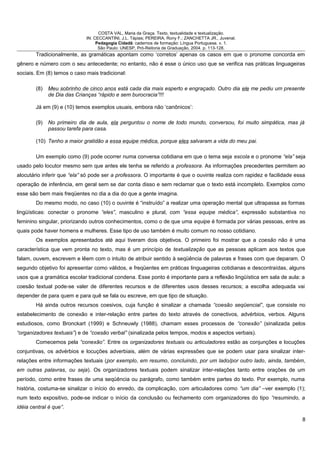 COSTA VAL, Maria da Graça. Texto, textualidade e textualização.
IN: CECCANTINI, J.L. Tápias; PEREIRA, Rony F.; ZANCHETTA JR., Juvenal.
Pedagogia Cidadã: cadernos de formação: Língua Portuguesa. v. 1.
São Paulo: UNESP, Pró-Reitoria de Graduação, 2004. p. 113-128.
Tradicionalmente, as gramáticas apontam como ‘corretos’ apenas os casos em que o pronome concorda em
gênero e número com o seu antecedente; no entanto, não é esse o único uso que se verifica nas práticas linguageiras
sociais. Em (8) temos o caso mais tradicional:
(8) Meu sobrinho de cinco anos está cada dia mais esperto e engraçado. Outro dia ele me pediu um presente
de Dia das Crianças “rápido e sem burocracia”!!!
Já em (9) e (10) temos exemplos usuais, embora não ‘canônicos’:
(9) No primeiro dia de aula, ela perguntou o nome de todo mundo, conversou, foi muito simpática, mas já
passou tarefa para casa.
(10) Tenho a maior gratidão a essa equipe médica, porque eles salvaram a vida do meu pai.
Um exemplo como (9) pode ocorrer numa conversa cotidiana em que o tema seja escola e o pronome “ela” seja
usado pelo locutor mesmo sem que antes ele tenha se referido a professora. As informações precedentes permitem ao
alocutário inferir que “ela” só pode ser a professora. O importante é que o ouvinte realiza com rapidez e facilidade essa
operação de inferência, em geral sem se dar conta disso e sem reclamar que o texto está incompleto. Exemplos como
esse são bem mais freqüentes no dia a dia do que a gente imagina.
Do mesmo modo, no caso (10) o ouvinte é “instruído” a realizar uma operação mental que ultrapassa as formas
lingüísticas: conectar o pronome “eles”, masculino e plural, com “essa equipe médica”, expressão substantiva no
feminino singular, priorizando outros conhecimentos, como o de que uma equipe é formada por várias pessoas, entre as
quais pode haver homens e mulheres. Esse tipo de uso também é muito comum no nosso cotidiano.
Os exemplos apresentados até aqui tiveram dois objetivos. O primeiro foi mostrar que a coesão não é uma
característica que vem pronta no texto, mas é um princípio de textualização que as pessoas aplicam aos textos que
falam, ouvem, escrevem e lêem com o intuito de atribuir sentido à seqüência de palavras e frases com que deparam. O
segundo objetivo foi apresentar como válidos, e freqüentes em práticas linguageiras cotidianas e descontraídas, alguns
usos que a gramática escolar tradicional condena. Esse ponto é importante para a reflexão lingüística em sala de aula: a
coesão textual pode-se valer de diferentes recursos e de diferentes usos desses recursos; a escolha adequada vai
depender de para quem e para quê se fala ou escreve, em que tipo de situação.
Há ainda outros recursos coesivos, cuja função é sinalizar a chamada “coesão seqüencial”, que consiste no
estabelecimento de conexão e inter-relação entre partes do texto através de conectivos, advérbios, verbos. Alguns
estudiosos, como Bronckart (1999) e Schneuwly (1988), chamam esses processos de “conexão” (sinalizada pelos
“organizadores textuais”) e de “coesão verbal” (sinalizada pelos tempos, modos e aspectos verbais).
Comecemos pela “conexão”. Entre os organizadores textuais ou articuladores estão as conjunções e locuções
conjuntivas, os advérbios e locuções adverbiais, além de várias expressões que se podem usar para sinalizar inter-
relações entre informações textuais (por exemplo, em resumo, concluindo, por um lado/por outro lado, ainda, também,
em outras palavras, ou seja). Os organizadores textuais podem sinalizar inter-relações tanto entre orações de um
período, como entre frases de uma seqüência ou parágrafo, como também entre partes do texto. Por exemplo, numa
história, costuma-se sinalizar o início do enredo, da complicação, com articuladores como “um dia” –ver exemplo (1);
num texto expositivo, pode-se indicar o início da conclusão ou fechamento com organizadores do tipo “resumindo, a
idéia central é que”.
8
 