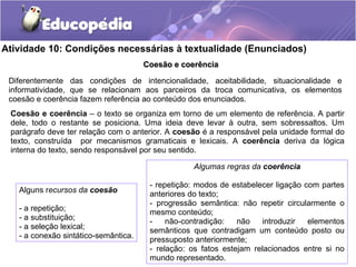 Atividade 10: Condições necessárias à textualidade (Enunciados)
Coesão e coerênciaCoesão e coerência
Diferentemente das condições de intencionalidade, aceitabilidade, situacionalidade e
informatividade, que se relacionam aos parceiros da troca comunicativa, os elementos
coesão e coerência fazem referência ao conteúdo dos enunciados.
Coesão e coerência – o texto se organiza em torno de um elemento de referência. A partir
dele, todo o restante se posiciona. Uma ideia deve levar à outra, sem sobressaltos. Um
parágrafo deve ter relação com o anterior. A coesão é a responsável pela unidade formal do
texto, construída por mecanismos gramaticais e lexicais. A coerência deriva da lógica
interna do texto, sendo responsável por seu sentido.
Alguns recursos da coesão
- a repetição;
- a substituição;
- a seleção lexical;
- a conexão sintático-semântica.
Algumas regras da coerência
- repetição: modos de estabelecer ligação com partes
anteriores do texto;
- progressão semântica: não repetir circularmente o
mesmo conteúdo;
- não-contradição: não introduzir elementos
semânticos que contradigam um conteúdo posto ou
pressuposto anteriormente;
- relação: os fatos estejam relacionados entre si no
mundo representado.
 