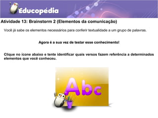 Atividade 13: Brainstorm 2 (Elementos da comunicação)
Você já sabe os elementos necessários para conferir textualidade a um grupo de palavras.
Agora é a sua vez de testar esse conhecimento!Agora é a sua vez de testar esse conhecimento!
Clique no ícone abaixo e tente identificar quais versos fazem referência a determinados
elementos que você conheceu.
 
