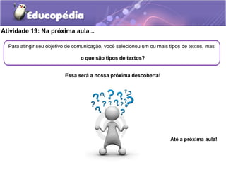 Atividade 19: Na próxima aula...
Para atingir seu objetivo de comunicação, você selecionou um ou mais tipos de textos, mas
o que são tipos de textos?o que são tipos de textos?
Essa será a nossa próxima descoberta!
Até a próxima aula!
 