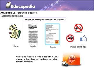 Atividade 3: Pergunta-desafio
Está lançado o desafio!
Todos os exemplos abaixo são textos?Todos os exemplos abaixo são textos?
Clique no ícone ao lado e assista a um
vídeo sobre formas verbais e não-
verbais de textos.
Carta Notícia
Receita Placas e símbolos
 