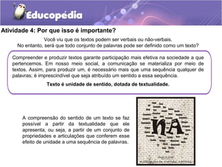 Atividade 4: Por que isso é importante?
Você viu que os textos podem ser verbais ou não-verbais.
No entanto, será que todo conjunto de palavras pode ser definido como um texto?
Compreender e produzir textos garante participação mais efetiva na sociedade a que
pertencemos. Em nosso meio social, a comunicação se materializa por meio de
textos. Assim, para produzir um, é necessário mais que uma sequência qualquer de
palavras; é imprescindível que seja atribuído um sentido a essa sequência.
Texto é unidade de sentido, dotada de textualidade.
A compreensão do sentido de um texto se faz
possível a partir da textualidade que ele
apresenta, ou seja, a partir de um conjunto de
propriedades e articulações que conferem esse
efeito de unidade a uma sequência de palavras.
 