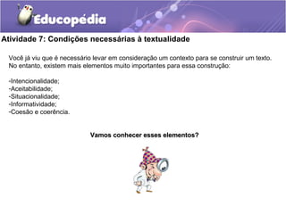 Atividade 7: Condições necessárias à textualidade
Você já viu que é necessário levar em consideração um contexto para se construir um texto.
No entanto, existem mais elementos muito importantes para essa construção:
-Intencionalidade;
-Aceitabilidade;
-Situacionalidade;
-Informatividade;
-Coesão e coerência.
Vamos conhecer esses elementos?Vamos conhecer esses elementos?
 