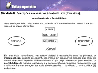 Atividade 8: Condições necessárias à textualidade (Parceiros)
Essas condições estão relacionadas aos parceiros da troca comunicativa. Nessa troca, são
necessários alguns elementos:
Intencionalidade e AceitabilidadeIntencionalidade e Aceitabilidade
EMISSOR RECEPTORMENSAGEM
CANAL
CONTEXTO
CÓDIGO
Em uma troca comunicativa, um acordo bilateral é estabelecido entre os parceiros. A
intencionalidade consiste no empenho do emissor em construir um discurso que esteja de
acordo com seus objetivos comunicacionais e que seja apreensível pelo receptor. A
aceitabilidade diz respeito à relevância e à compreensão da mensagem que o emissor visa
a transmitir. Para a mensagem ser aceita são necessários (1) qualidade; (2) quantidade; e (3)
pertinência.
 
