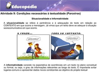 Atividade 9: Condições necessárias à textualidade (Parceiros)
A situacionalidade se refere à pertinência e à adequação do texto em relação ao
CONTEXTO em que ocorre a mensagem. Já vimos que um texto deve se adequar à situação
sociocomunicativa em que ocorre.
Situacionalidade e InformatividadeSituacionalidade e Informatividade
A informatividade consiste na expectativa de ocorrências em um texto no plano conceitual
ou formal, ou seja, o grau de informações relevantes ao longo do texto. É importante evitar
lugares-comuns e apresentar dados novos condizentes ao objetivo do projeto textual
 