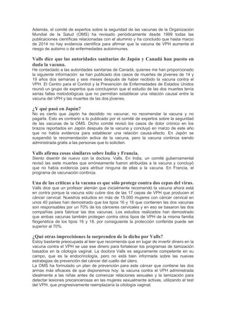 Además, el comité de expertos sobre la seguridad de las vacunas de la Organización
Mundial de la Salud (OMS) ha revisado periódicamente desde 1999 todas las
publicaciones científicas relacionadas con el aluminio y ha concluido que hasta marzo
de 2014 no hay evidencia científica para afirmar que la vacuna de VPH aumenta el
riesgo de autismo o de enfermedades autoinmunes.
Valls dice que las autoridades sanitarias de Japón y Canadá han puesto en
duda la vacuna.
He contactado a las autoridades sanitarias de Canadá, quienes me han proporcionado
la siguiente información: se han publicado dos casos de muertes de jóvenes de 14 y
19 años dos semanas y seis meses después de haber recibido la vacuna contra el
VPH. El Centro para el Control y la Prevención de Enfermedades de Estados Unidos
reunió un grupo de expertos que concluyeron que el estudio de las dos muertes tenía
serias fallas metodológicas que no permitían establecer una relación causal entre la
vacuna del VPH y las muertes de las dos jóvenes.
¿Y qué pasó en Japón?
No es cierto que Japón ha decidido no vacunar, no recomendar la vacuna y no
pagarla. Esto es contrario a lo publicado por el comité de expertos sobre la seguridad
de las vacunas de la OMS. Dicho comité revisó los casos de dolor crónico en los
brazos reportados en Japón después de la vacuna y concluyó en marzo de este año
que no había evidencia para establecer una relación causa-efecto. En Japón se
suspendió la recomendación activa de la vacuna, pero la vacuna continúa siendo
administrada gratis a las personas que lo soliciten.
Valls afirma cosas similares sobre India y Francia.
Siento disentir de nuevo con la doctora. Valls. En India, un comité gubernamental
revisó las siete muertes que erróneamente fueron atribuidas a la vacuna y concluyó
que no había evidencia para atribuir ninguna de ellas a la vacuna. En Francia, el
programa de vacunación continúa.
Una de las críticas a la vacuna es que sólo protege contra dos cepas del virus.
Valls dice que un profesor alemán que inicialmente recomendó la vacuna ahora está
en contra porque la vacuna sólo cubre dos de las 17 cepas de VPH que producen el
cáncer cervical. Nuestros estudios en más de 15.000 mujeres con cáncer cervical en
unos 40 países han demostrado que los tipos 16 y 18 que contienen las dos vacunas
son responsables por un 70% de los cánceres cervicales y en eso se basaron las dos
compañías para fabricar las dos vacunas. Los estudios realizados han demostrado
que ambas vacunas también protegen contra otros tipos de VPH de la misma familia
filogenética de los tipos 16 y 18, por consiguiente la protección conferida puede ser
superior al 70%.
¿Qué otras imprecisiones la sorprenden de lo dicho por Valls?
Estoy bastante preocupada al leer que recomienda que en lugar de invertir dinero en la
vacuna contra el VPH se use ese dinero para fortalecer los programas de tamización
basados en la citología vaginal. La doctora Valls es seguramente competente en su
campo, que es la endocrinología, pero no está bien informada sobre las nuevas
estrategias de prevención del cáncer del cuello del útero.
La OMS ha formulado un plan de prevención para este cáncer que contiene las dos
armas más eficaces de que disponemos hoy: la vacuna contra el VPH administrada
idealmente a las niñas antes de comenzar relaciones sexuales y la tamización para
detectar lesiones precancerosas en las mujeres sexualmente activas, utilizando el test
del VPH, que progresivamente reemplazaría la citología vaginal.
 