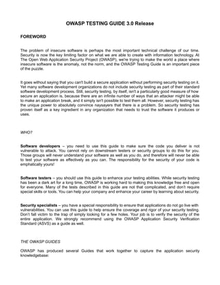 OWASP TESTING GUIDE 3.0 Release
FOREWORD
The problem of insecure software is perhaps the most important technical challenge of our time.
Security is now the key limiting factor on what we are able to create with information technology. At
The Open Web Application Security Project (OWASP), we're trying to make the world a place where
insecure software is the anomaly, not the norm, and the OWASP Testing Guide is an important piece
of the puzzle.
It goes without saying that you can't build a secure application without performing security testing on it.
Yet many software development organizations do not include security testing as part of their standard
software development process. Still, security testing, by itself, isn't a particularly good measure of how
secure an application is, because there are an infinite number of ways that an attacker might be able
to make an application break, and it simply isn't possible to test them all. However, security testing has
the unique power to absolutely convince naysayers that there is a problem. So security testing has
proven itself as a key ingredient in any organization that needs to trust the software it produces or
uses.

WHO?
Software developers – you need to use this guide to make sure the code you deliver is not
vulnerable to attack. You cannot rely on downstream testers or security groups to do this for you.
Those groups will never understand your software as well as you do, and therefore will never be able
to test your software as effectively as you can. The responsibility for the security of your code is
emphatically yours!
Software testers – you should use this guide to enhance your testing abilities. While security testing
has been a dark art for a long time, OWASP is working hard to making this knowledge free and open
for everyone. Many of the tests described in this guide are not that complicated, and don’t require
special skills or tools. You can help your company and enhance your career by learning about security.
Security specialists – you have a special responsibility to ensure that applications do not go live with
vulnerabilities. You can use this guide to help ensure the coverage and rigor of your security testing.
Don’t fall victim to the trap of simply looking for a few holes. Your job is to verify the security of the
entire application. We strongly recommend using the OWASP Application Security Verification
Standard (ASVS) as a guide as well.

THE OWASP GUIDES
OWASP has produced several Guides that work together to capture the application security
knowledgebase:

 