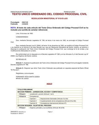 Sistema Peruano de Información Jurídica Ministerio de Justicia
29/03/2012 05:44:45 p.m. Página 1
Actualizado al: 28/02/12
TEXTO UNICO ORDENADO DEL CODIGO PROCESAL CIVIL
RESOLUCION MINISTERIAL Nº 010-93-JUS
Promulgado : 08.01.93
Publicado : 23.04.93
NOTA: Al texto de cada artículo del Texto Único Ordenado del Código Procesal Civil se ha
incluido una sumilla de carácter referencial.
Lima, 8 de enero de 1993
CONSIDERANDO:
Que, mediante Decreto Legislativo N° 768, de fecha 4 de marzo de 1992, se promulgó el Código Procesal
Civil;
Que, mediante Decreto Ley N° 25940, de fecha 10 de diciembre de 1992, se modificó el Código Procesal Civil;
y se dispone en el Artículo 8 de este Decreto Ley, que por Resolución Ministerial del Sector Justicia, se autorice y
disponga la publicación del Texto Unico Ordenado del Código Procesal Civil, que contenga la fe de erratas y las
modificaciones efectuadas en su texto;
De conformidad con lo dispuesto en el Decreto Legislativo N° 560 y en los Artículos 6 y 8 del Decreto Ley N°
25993, Ley Orgánica del Sector Justicia;
SE RESUELVE:
Artículo 1.- Autorizar la publicación del Texto Unico Ordenado del Código Procesal Civil promulgado mediante
Decreto Legislativo N° 768.
Artículo 2.- Disponer que dicho Texto Unico Ordenado sea publicado en separata especial del Diario Oficial
"El Peruano".
Regístrese y comuníquese.
FERNANDO VEGA SANTA GADEA
Ministro de Justicia
INDICE
TITULO PRELIMINAR
SECCION PRIMERA : JURISDICCION, ACCION Y COMPETENCIA
TITULO I Jurisdicción y acción (Artículo 1 al 4)
TITULO II Competencia
Capítulo I Disposiciones Generales (Artículo 5 al 34)
Capítulo II Cuestionamiento de la competencia (Artículo 35 al 46)
Capítulo III Competencia internacional (Artículo 47)
SECCION SEGUNDA : SUJETOS DEL PROCESO
TITULO I Organos judiciales y sus auxiliares (Artículo 48 al 56)
 