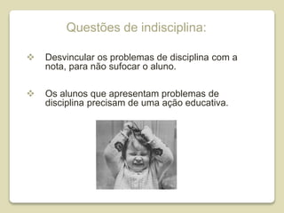 Questões de indisciplina:
 Desvincular os problemas de disciplina com a
nota, para não sufocar o aluno.
 Os alunos que apresentam problemas de
disciplina precisam de uma ação educativa.
 