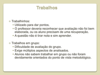 Trabalhos
 Trabalhinhos:
 Utilizado para dar pontos.
 O professor deveria reconhecer que avaliação não foi bem
elaborada, ou os aluno precisam de uma recuperação.
 A questão não é tirar nota e sim aprender.
 Trabalhos em grupo:
 Dificuldade de avaliação do grupo.
 Exige múltiplos aspectos de analisados.
 Alunos não sabem trabalhar em grupo ou não foram
devidamente orientados do ponto de vista metodológico.
 