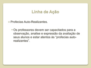 Linha de Ação
 Profecias Auto-Realizantes.
 Os professores devem ser capacitados para a
observação, analise e expressão da avaliação de
seus alunos e estar atentos às “profecias auto-
realizantes”.
 