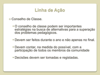 Linha de Ação
 Conselho de Classe.
 O conselho de classe podem ser importantes
estratégias na busca de alternativas para a superação
dos problemas pedagógicos.
 Devem ser feitos durante o ano e não apenas no final.
 Devem contar, na medida do possível, com a
participação de todos os membros da comunidade
 Decisões devem ser tomadas e registadas.
 
