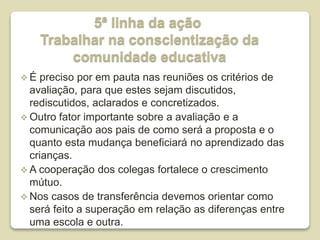 5ª linha da ação
Trabalhar na conscientização da
comunidade educativa
 É preciso por em pauta nas reuniões os critérios de
avaliação, para que estes sejam discutidos,
rediscutidos, aclarados e concretizados.
 Outro fator importante sobre a avaliação e a
comunicação aos pais de como será a proposta e o
quanto esta mudança beneficiará no aprendizado das
crianças.
 A cooperação dos colegas fortalece o crescimento
mútuo.
 Nos casos de transferência devemos orientar como
será feito a superação em relação as diferenças entre
uma escola e outra.
 