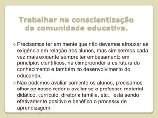 Trabalhar na conscientização
da comunidade educativa.
 Precisamos ter em mente que não devemos afrouxar as
exigência em relação aos alunos, mas sim sermos cada
vez mais exigente sempre ter embasamento em
princípios científicos, na compreender a estrutura do
conhecimento e também no desenvolvimento do
educando.
 Não podemos avaliar somente os alunos, precisamos
olhar ao nosso redor e avaliar se o professor, material
didático, currículo, diretor e família, etc., está sendo
efetivamente positivo e benéfico o processo de
aprendizagem.
 