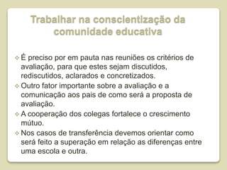 Trabalhar na conscientização da
comunidade educativa
 É preciso por em pauta nas reuniões os critérios de
avaliação, para que estes sejam discutidos,
rediscutidos, aclarados e concretizados.
 Outro fator importante sobre a avaliação e a
comunicação aos pais de como será a proposta de
avaliação.
 A cooperação dos colegas fortalece o crescimento
mútuo.
 Nos casos de transferência devemos orientar como
será feito a superação em relação as diferenças entre
uma escola e outra.
 