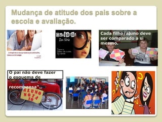 Mudança de atitude dos pais sobre a
escola e avaliação.
Cada filho/aluno deve
ser comparado a si
mesmo.
O pai não deve fazer
o esquema de
“esforço-
recompensa”.
 
