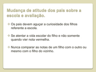 Mudança de atitude dos pais sobre a
escola e avaliação.
 Os pais devem aguçar a curiosidade dos filhos
referente a escola.
 Se atentar a vida escolar do filho e não somente
quando vier nota vermelha.
 Nunca comparar as notas de um filho com o outro ou
mesmo com o filho do vizinho.
 