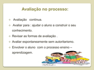 Avaliação no processo:
 Avaliação continua.
 Avaliar para : ajudar o aluno a construir o seu
conhecimento.
 Revisar as formas de avaliação .
 Avaliar espontaneamente sem autoritarismo.
 Envolver o aluno com o processo ensino –
aprendizagem.
 